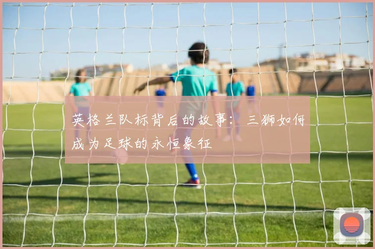 英格兰队标背后的故事：三狮如何成为足球的永恒象征