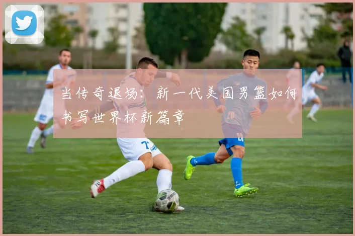 当传奇退场:新一代美国男篮如何书写世界杯新篇章