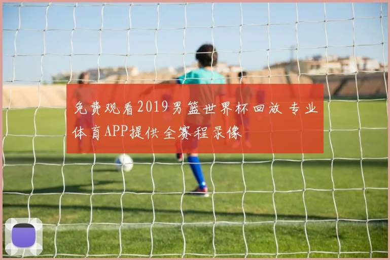 免费观看2019男篮世界杯回放 专业体育APP提供全赛程录像
