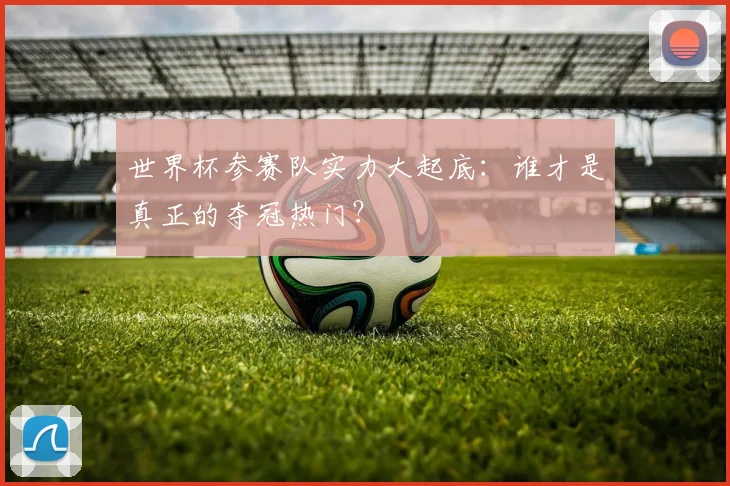 世界杯参赛队实力大起底:谁才是真正的夺冠热门?