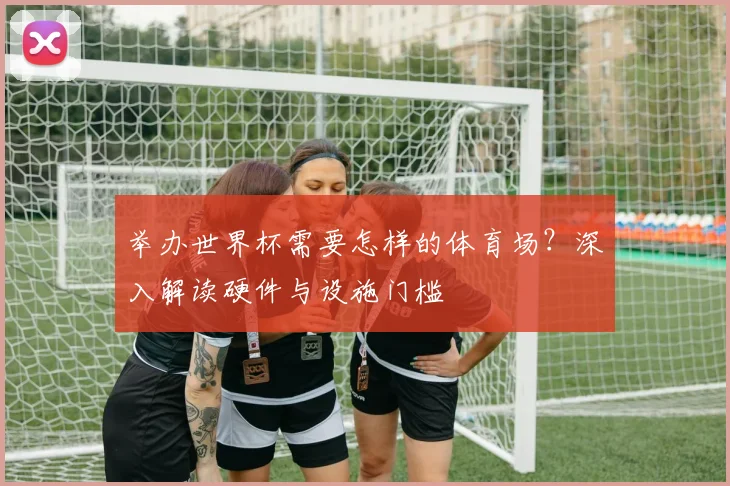 举办世界杯需要怎样的体育场?深入解读硬件与设施门槛