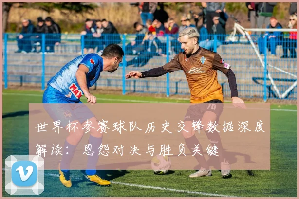 世界杯参赛球队历史交锋数据深度解读:恩怨对决与胜负关键