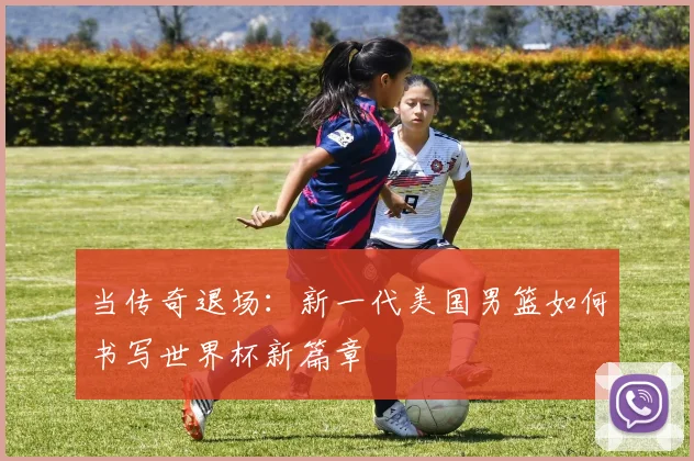 当传奇退场:新一代美国男篮如何书写世界杯新篇章