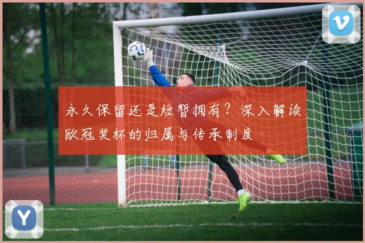 永久保留还是短暂拥有？深入解读欧冠奖杯的归属与传承制度