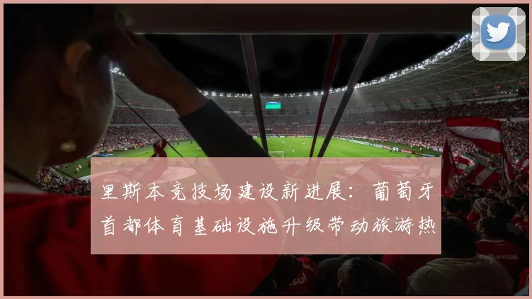 里斯本竞技场建设新进展：葡萄牙首都体育基础设施升级带动旅游热潮
