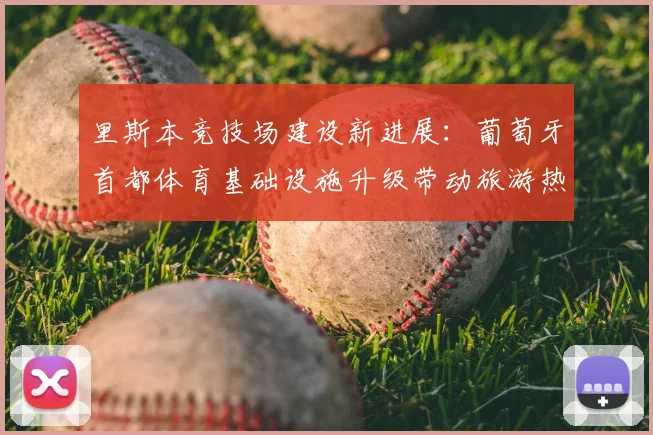 里斯本竞技场建设新进展：葡萄牙首都体育基础设施升级带动旅游热潮